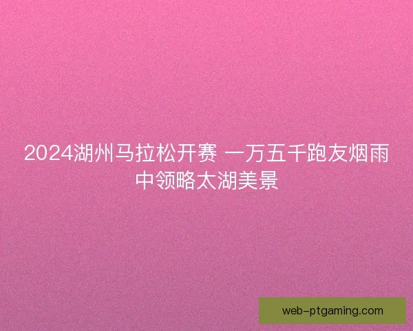 2024湖州马拉松开赛 一万五千跑友烟雨中领略太湖美景