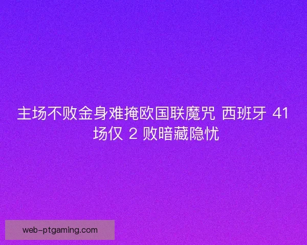 主场不败金身难掩欧国联魔咒 西班牙 41 场仅 2 败暗藏隐忧