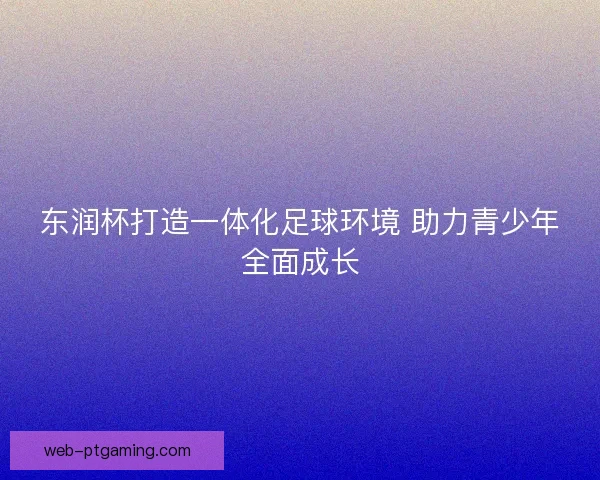 东润杯打造一体化足球环境 助力青少年全面成长